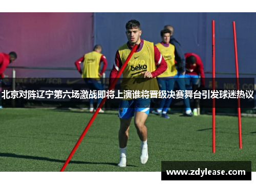 北京对阵辽宁第六场激战即将上演谁将晋级决赛舞台引发球迷热议