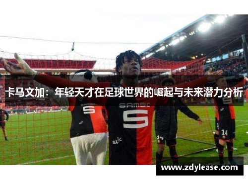 卡马文加：年轻天才在足球世界的崛起与未来潜力分析