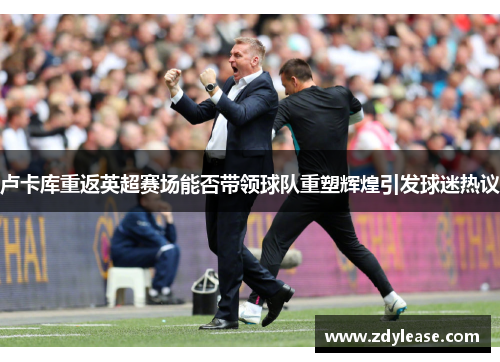 卢卡库重返英超赛场能否带领球队重塑辉煌引发球迷热议