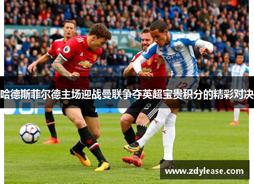 哈德斯菲尔德主场迎战曼联争夺英超宝贵积分的精彩对决