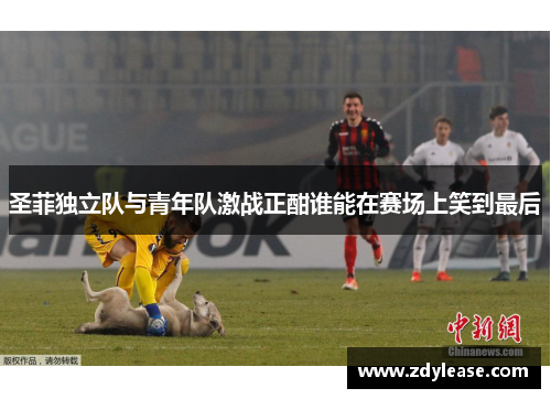 圣菲独立队与青年队激战正酣谁能在赛场上笑到最后