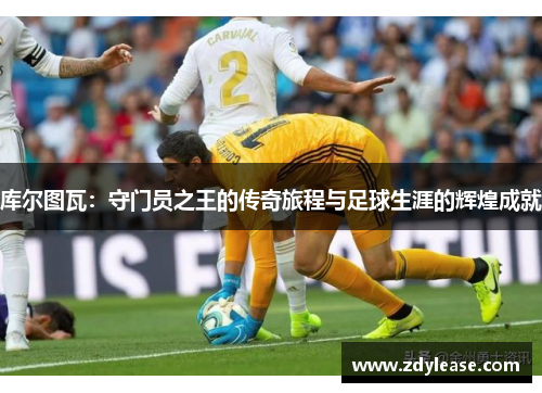 库尔图瓦：守门员之王的传奇旅程与足球生涯的辉煌成就